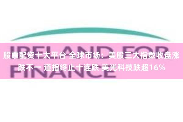 股票配资十大平台 全球市场:美股三大指数收盘涨跌不一 道指终止十连跌 美光科技跌超16%