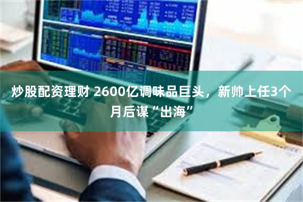 炒股配资理财 2600亿调味品巨头,新帅上任3个月后谋“出海”