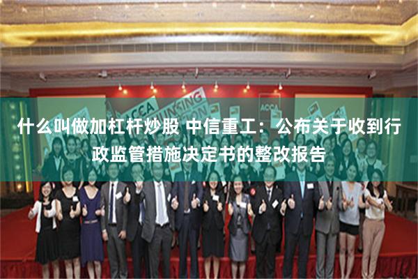 什么叫做加杠杆炒股 中信重工:公布关于收到行政监管措施决定书的整改报告