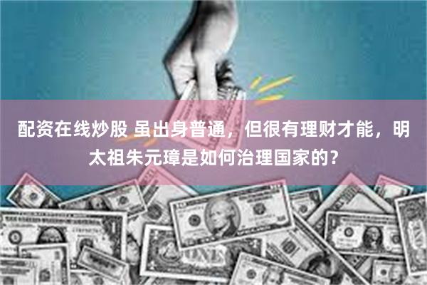 配资在线炒股 虽出身普通,但很有理财才能,明太祖朱元璋是如何治理国家的?