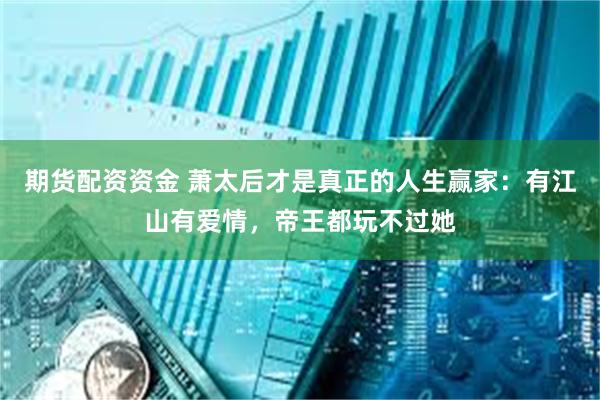 期货配资资金 萧太后才是真正的人生赢家:有江山有爱情,帝王都玩不过她