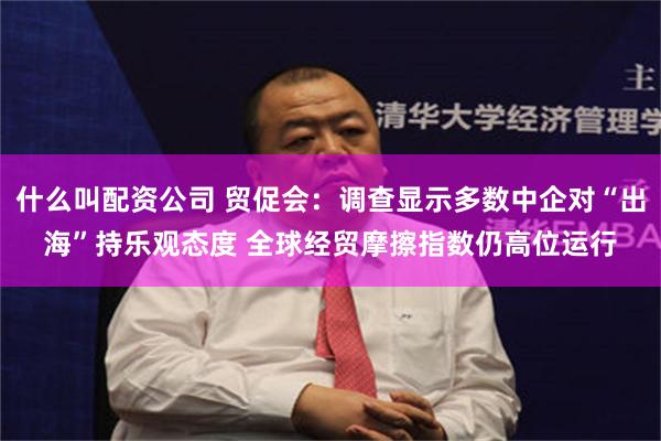 什么叫配资公司 贸促会:调查显示多数中企对“出海”持乐观态度 全球经贸摩擦指数仍高位运行