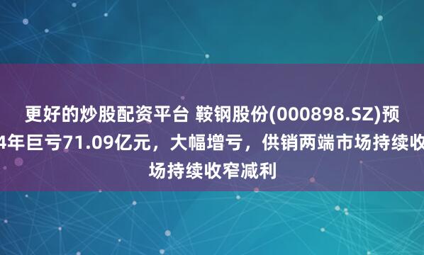 更好的炒股配资平台 鞍钢股份(000898.SZ)预计2024年巨亏71.09亿元,大幅增亏,供销两端市场持续收窄减利