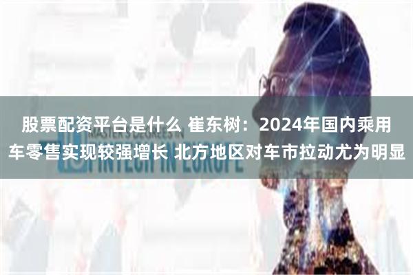 股票配资平台是什么 崔东树:2024年国内乘用车零售实现较强增长 北方地区对车市拉动尤为明显