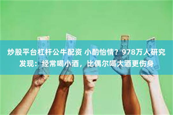 炒股平台杠杆公牛配资 小酌怡情？978万人研究发现：经常喝小酒，比偶尔喝大酒更伤身