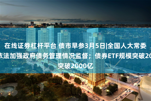 在线证劵杠杆平台 债市早参3月5日|全国人大常委会将依法加强政府债务管理情况监督;债券ETF规模突破2000亿