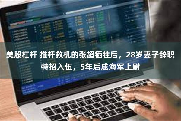 美股杠杆 推杆救机的张超牺牲后，28岁妻子辞职特招入伍，5年后成海军上尉