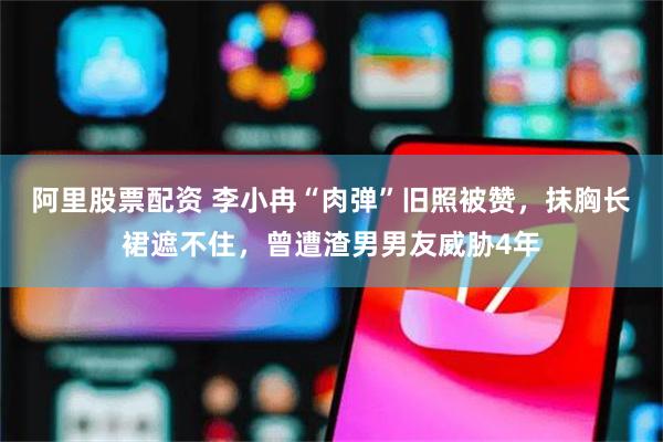 阿里股票配资 李小冉“肉弹”旧照被赞，抹胸长裙遮不住，曾遭渣男男友威胁4年