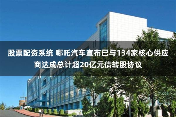 股票配资系统 哪吒汽车宣布已与134家核心供应商达成总计超20亿元债转股协议