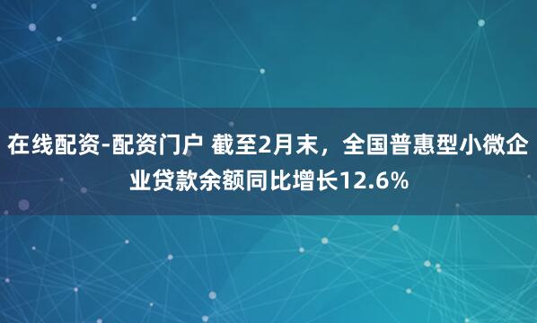 在线配资-配资门户 截至2月末，全国普惠型小微企业贷款余额同比增长12.6%