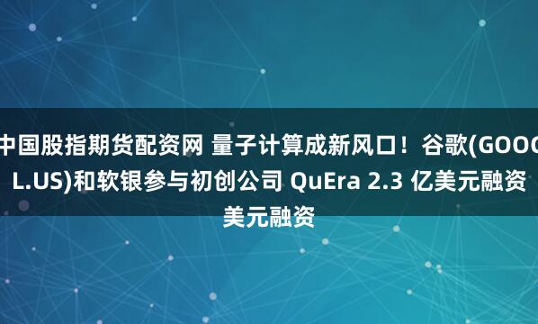 中国股指期货配资网 量子计算成新风口！谷歌(GOOGL.US)和软银参与初创公司 QuEra 2.3 亿美元融资