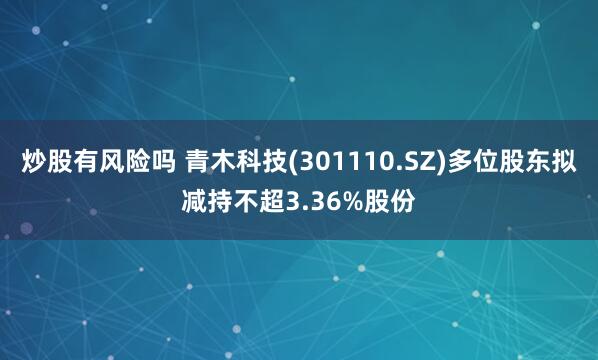 炒股有风险吗 青木科技(301110.SZ)多位股东拟减持不超3.36%股份