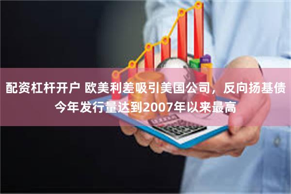 配资杠杆开户 欧美利差吸引美国公司，反向扬基债今年发行量达到2007年以来最高