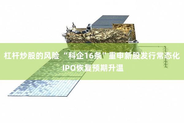 杠杆炒股的风险 “科企16条”重申新股发行常态化 IPO恢复预期升温