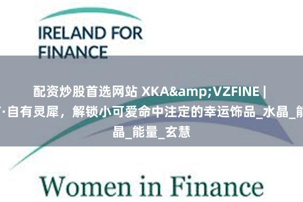 配资炒股首选网站 XKA&VZFINE | 器物不言·自有灵犀，解锁小可爱命中注定的幸运饰品_水晶_能量_玄慧