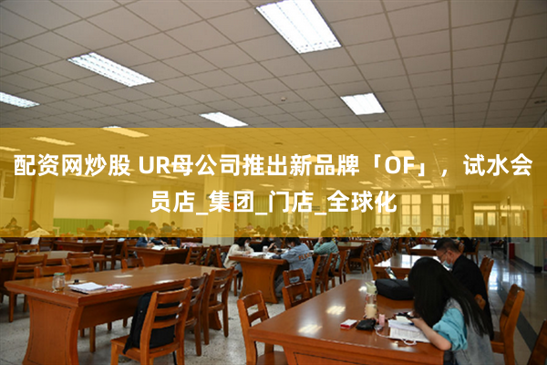 配资网炒股 UR母公司推出新品牌「OF」，试水会员店_集团_门店_全球化