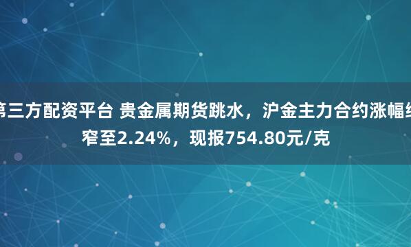 第三方配资平台 贵金属期货跳水，沪金主力合约涨幅缩窄至2.24%，现报754.80元/克
