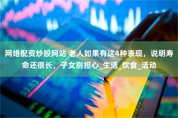 网络配资炒股网站 老人如果有这4种表现，说明寿命还很长，子女别担心_生活_饮食_活动