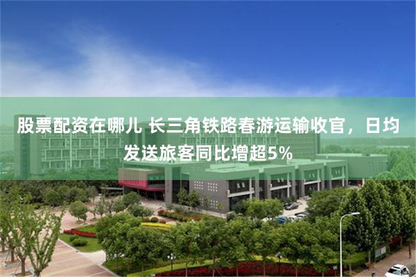 股票配资在哪儿 长三角铁路春游运输收官，日均发送旅客同比增超5%