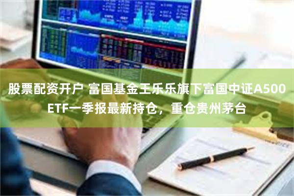 股票配资开户 富国基金王乐乐旗下富国中证A500ETF一季报最新持仓，重仓贵州茅台