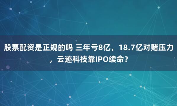 股票配资是正规的吗 三年亏8亿,18.7亿对赌压力,云迹科技靠IPO续命?