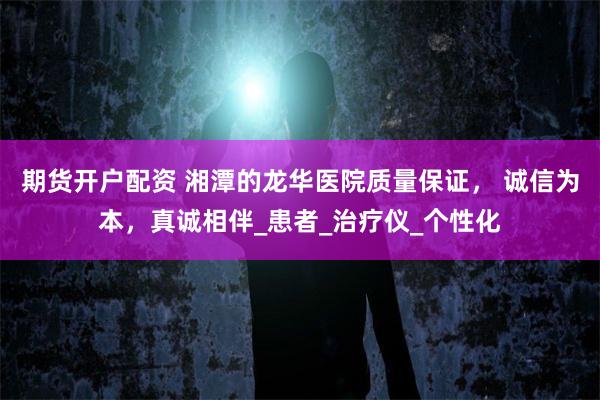 期货开户配资 湘潭的龙华医院质量保证, 诚信为本,真诚相伴_患者_治疗仪_个性化
