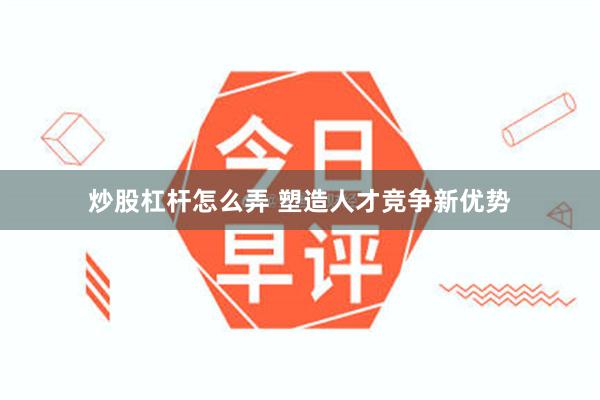 炒股杠杆怎么弄 塑造人才竞争新优势