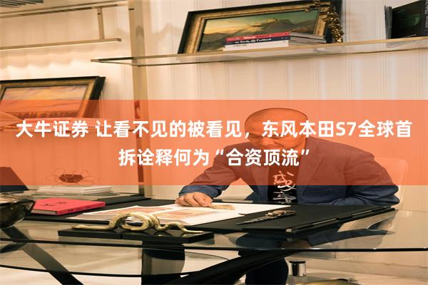 大牛证券 让看不见的被看见,东风本田S7全球首拆诠释何为“合资顶流”