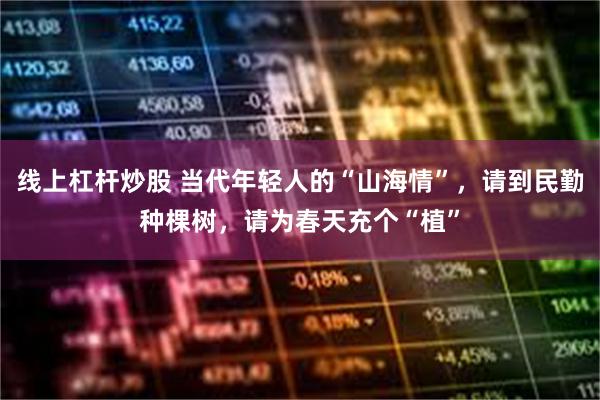 线上杠杆炒股 当代年轻人的“山海情”,请到民勤种棵树,请为春天充个“植”