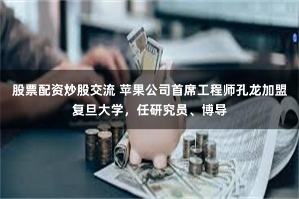 股票配资炒股交流 苹果公司首席工程师孔龙加盟复旦大学，任研究员、博导