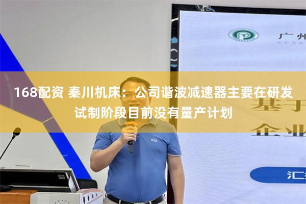 168配资 秦川机床:公司谐波减速器主要在研发试制阶段目前没有量产计划