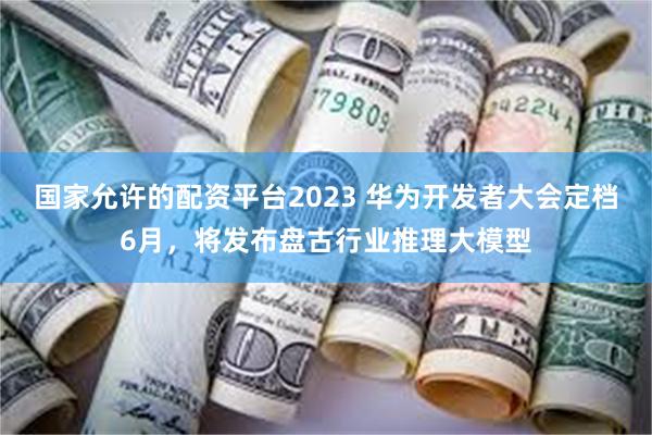 国家允许的配资平台2023 华为开发者大会定档6月,将发布盘古行业推理大模型