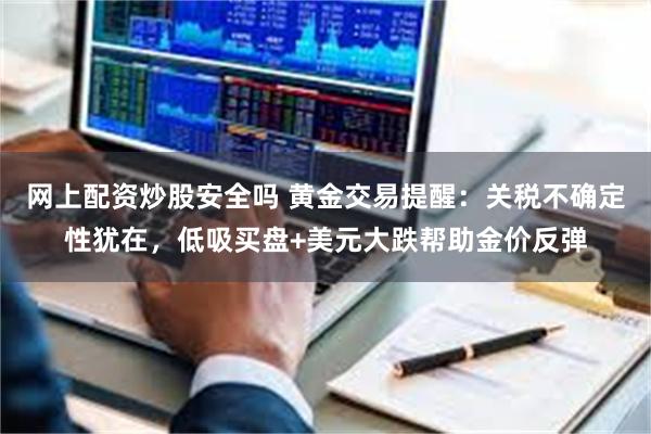 网上配资炒股安全吗 黄金交易提醒：关税不确定性犹在，低吸买盘+美元大跌帮助金价反弹
