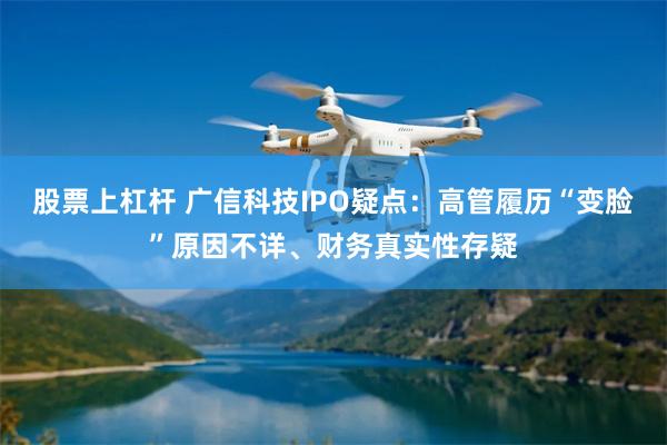 股票上杠杆 广信科技IPO疑点:高管履历“变脸”原因不详、财务真实性存疑