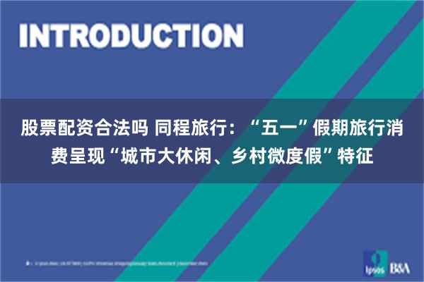 股票配资合法吗 同程旅行:“五一”假期旅行消费呈现“城市大休闲、乡村微度假”特征