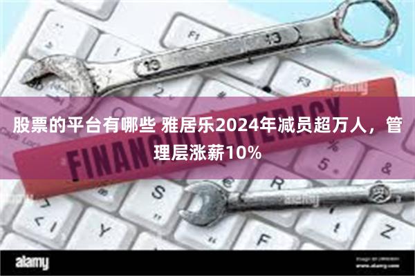 股票的平台有哪些 雅居乐2024年减员超万人,管理层涨薪10%