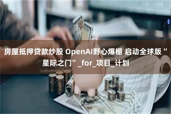 房屋抵押贷款炒股 OpenAI野心爆棚 启动全球版“星际之门”_for_项目_计划