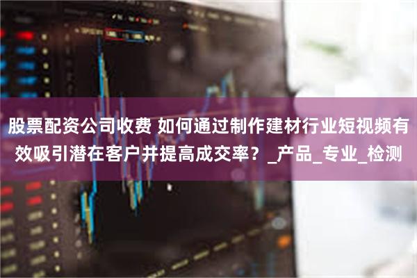 股票配资公司收费 如何通过制作建材行业短视频有效吸引潜在客户并提高成交率?_产品_专业_检测