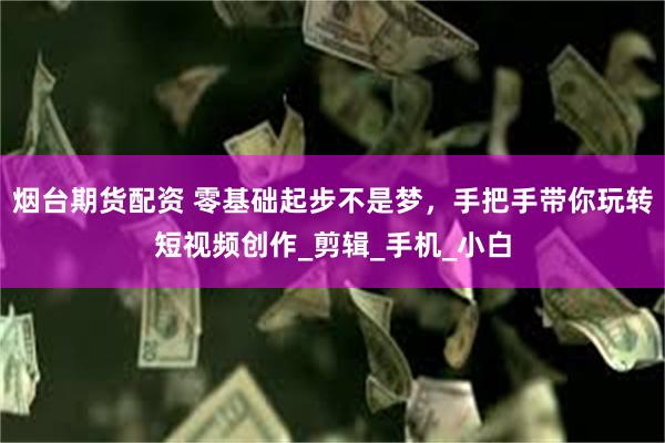 烟台期货配资 零基础起步不是梦,手把手带你玩转短视频创作_剪辑_手机_小白
