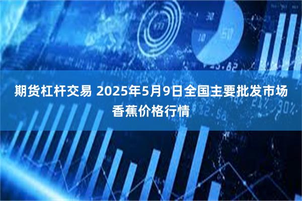 期货杠杆交易 2025年5月9日全国主要批发市场香蕉价格行情