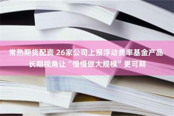 常熟期货配资 26家公司上报浮动费率基金产品 长期视角让“慢慢做大规模”更可期