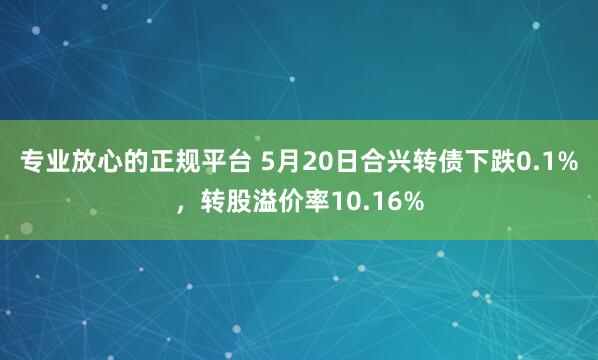 专业放心的正规平台 5月20日合兴转债下跌0.1%,转股溢价率10.16%