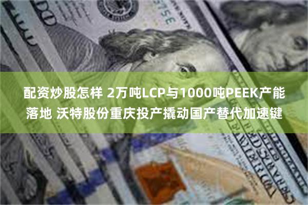 配资炒股怎样 2万吨LCP与1000吨PEEK产能落地 沃特股份重庆投产撬动国产替代加速键
