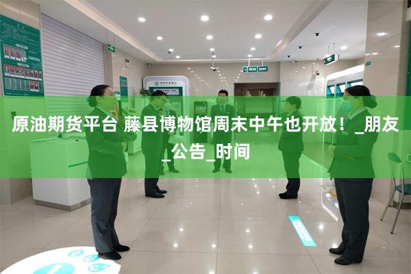 原油期货平台 藤县博物馆周末中午也开放!_朋友_公告_时间