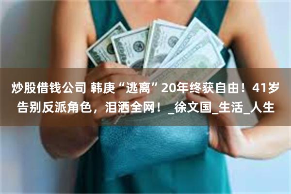 炒股借钱公司 韩庚“逃离”20年终获自由!41岁告别反派角色,泪洒全网!_徐文国_生活_人生