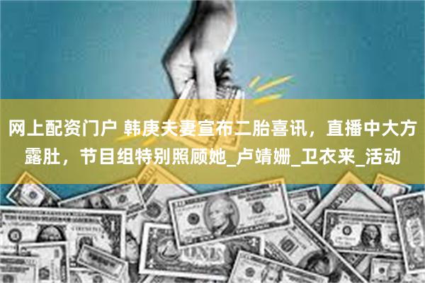 网上配资门户 韩庚夫妻宣布二胎喜讯,直播中大方露肚,节目组特别照顾她_卢靖姗_卫衣来_活动