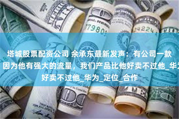 塔城股票配资公司 余承东最新发声:有公司一款车就卖爆了,因为他有强大的流量,我们产品比他好卖不过他_华为_定位_合作