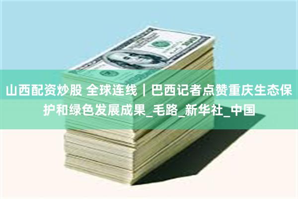 山西配资炒股 全球连线｜巴西记者点赞重庆生态保护和绿色发展成果_毛路_新华社_中国