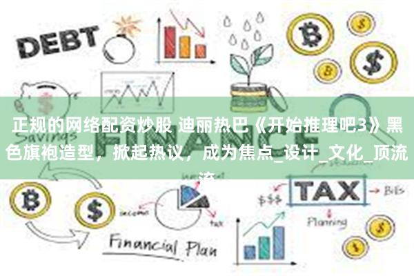 正规的网络配资炒股 迪丽热巴《开始推理吧3》黑色旗袍造型,掀起热议,成为焦点_设计_文化_顶流