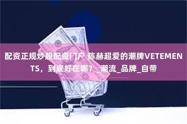 配资正规炒股配资门户 陈赫超爱的潮牌VETEMENTS,到底好在哪?_潮流_品牌_自带